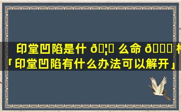 印堂凹陷是什 🦈 么命 🐕 格「印堂凹陷有什么办法可以解开」